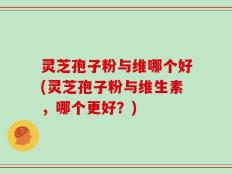 灵芝孢子粉与维哪个好(灵芝孢子粉与维生素，哪个更好？)