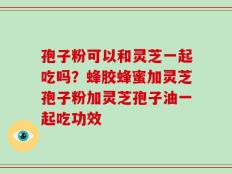 孢子粉可以和灵芝一起吃吗？蜂胶蜂蜜加灵芝孢子粉加灵芝孢子油一起吃功效