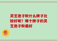 灵芝孢子粉什么牌子比较好呢？哪个牌子的灵芝孢子粉最好
