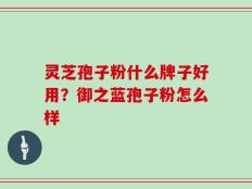 灵芝孢子粉什么牌子好用？御之蓝孢子粉怎么样