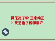 灵芝孢子粉 正宗纯正？灵芝孢子粉哪里产