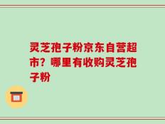 灵芝孢子粉京东自营超市？哪里有收购灵芝孢子粉