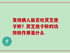 发烧病人能否吃灵芝孢子粉？灵芝孢子粉的功效和作用是什么