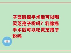子宫肌瘤手术后可以喝灵芝孢子粉吗？乳腺癌手术后可以吃灵芝孢子粉吗