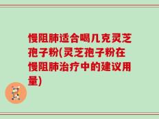 慢阻肺适合喝几克灵芝孢子粉(灵芝孢子粉在慢阻肺治疗中的建议用量)