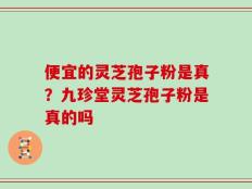 便宜的灵芝孢子粉是真？九珍堂灵芝孢子粉是真的吗
