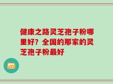 健康之路灵芝孢子粉哪里好？全国的那家的灵芝孢子粉最好