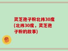 灵芝孢子粉北纬30度(北纬30度，灵芝孢子粉的故事)
