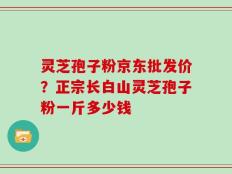 灵芝孢子粉京东批发价？正宗长白山灵芝孢子粉一斤多少钱