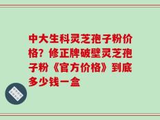 中大生科灵芝孢子粉价格？修正牌破壁灵芝孢子粉《官方价格》到底多少钱一盒