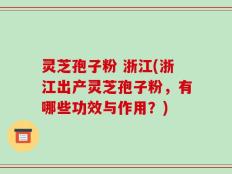 灵芝孢子粉 浙江(浙江出产灵芝孢子粉，有哪些功效与作用？)