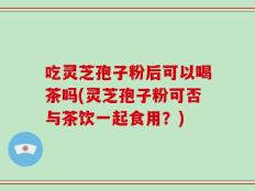 吃灵芝孢子粉后可以喝茶吗(灵芝孢子粉可否与茶饮一起食用？)