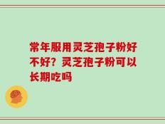 常年服用灵芝孢子粉好不好？灵芝孢子粉可以长期吃吗