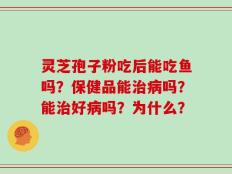 灵芝孢子粉吃后能吃鱼吗？保健品能治病吗？能治好病吗？为什么？