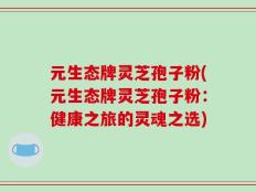 元生态牌灵芝孢子粉(元生态牌灵芝孢子粉：健康之旅的灵魂之选)