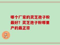 哪个厂家的灵芝孢子粉最好？灵芝孢子粉哪里产的最正宗