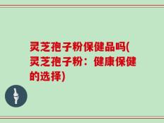 灵芝孢子粉保健品吗(灵芝孢子粉：健康保健的选择)