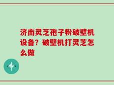 济南灵芝孢子粉破壁机设备？破壁机打灵芝怎么做
