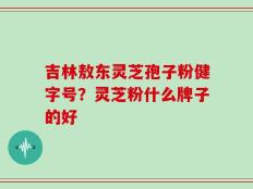 吉林敖东灵芝孢子粉健字号？灵芝粉什么牌子的好