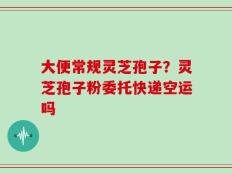 大便常规灵芝孢子？灵芝孢子粉委托快递空运吗