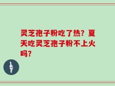 灵芝孢子粉吃了热？夏天吃灵芝孢子粉不上火吗？