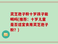 灵芝孢子粉十岁孩子能喝吗(推荐：十岁儿童是否适宜食用灵芝孢子粉？)