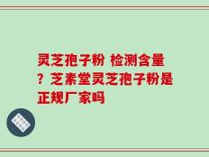 灵芝孢子粉 检测含量？芝素堂灵芝孢子粉是正规厂家吗