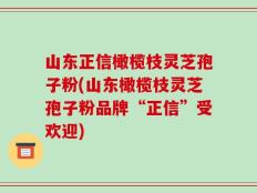 山东正信橄榄枝灵芝孢子粉(山东橄榄枝灵芝孢子粉品牌“正信”受欢迎)