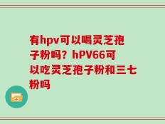 有hpv可以喝灵芝孢子粉吗？hPV66可以吃灵芝孢子粉和三七粉吗