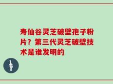 寿仙谷灵芝破壁孢子粉片？第三代灵芝破壁技术是谁发明的