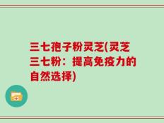 三七孢子粉灵芝(灵芝三七粉：提高免疫力的自然选择)