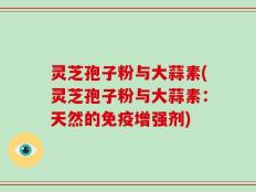 灵芝孢子粉与大蒜素(灵芝孢子粉与大蒜素：天然的免疫增强剂)