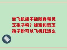 坐飞机能不能随身带灵芝孢子粉？蜂蜜和灵芝孢子粉可以飞机托运么