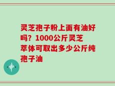 灵芝孢子粉上面有油好吗？1000公斤灵芝萃体可取出多少公斤纯孢子油