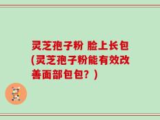 灵芝孢子粉 脸上长包(灵芝孢子粉能有效改善面部包包？)