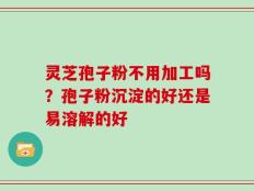 灵芝孢子粉不用加工吗？孢子粉沉淀的好还是易溶解的好