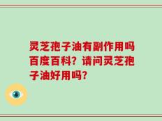 灵芝孢子油有副作用吗百度百科？请问灵芝孢子油好用吗？