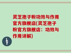 灵芝孢子粉功效与作用官方旗舰店(灵芝孢子粉官方旗舰店：功效与作用详解)