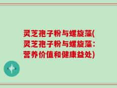 灵芝孢子粉与螺旋藻(灵芝孢子粉与螺旋藻：营养价值和健康益处)