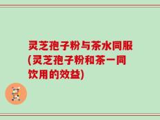 灵芝孢子粉与茶水同服(灵芝孢子粉和茶一同饮用的效益)