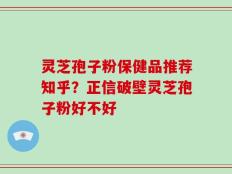 灵芝孢子粉保健品推荐知乎？正信破壁灵芝孢子粉好不好