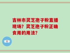 吉林市灵芝孢子粉直播现场？灵芝孢子粉正确食用的用法？