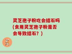 灵芝孢子粉吃会结石吗(食用灵芝孢子粉是否会导致结石？)