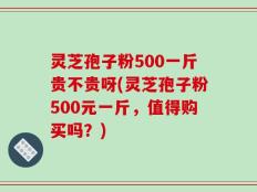 灵芝孢子粉500一斤贵不贵呀(灵芝孢子粉500元一斤，值得购买吗？)