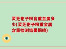 灵芝孢子粉含重金属多少(灵芝孢子粉重金属含量检测结果揭晓)