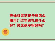 寿仙谷灵芝孢子粉怎么服用？过年送礼送什么好？灵芝孢子粉好吗？