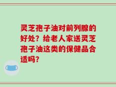 灵芝孢子油对前列腺的好处？给老人家送灵芝孢子油这类的保健品合适吗？