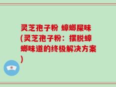 灵芝孢子粉 蟑螂屎味(灵芝孢子粉：摆脱蟑螂味道的终极解决方案)