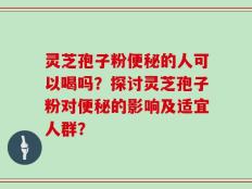灵芝孢子粉便秘的人可以喝吗？探讨灵芝孢子粉对便秘的影响及适宜人群？