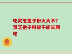 吃灵芝孢子粉火大不？灵芝孢子粉能不能长期吃